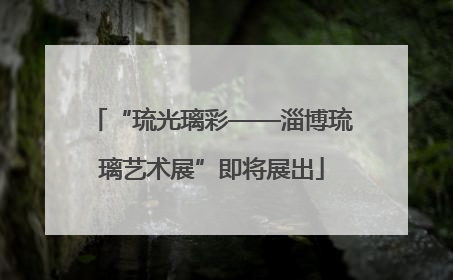 “琉光璃彩——淄博琉璃艺术展”即将展出